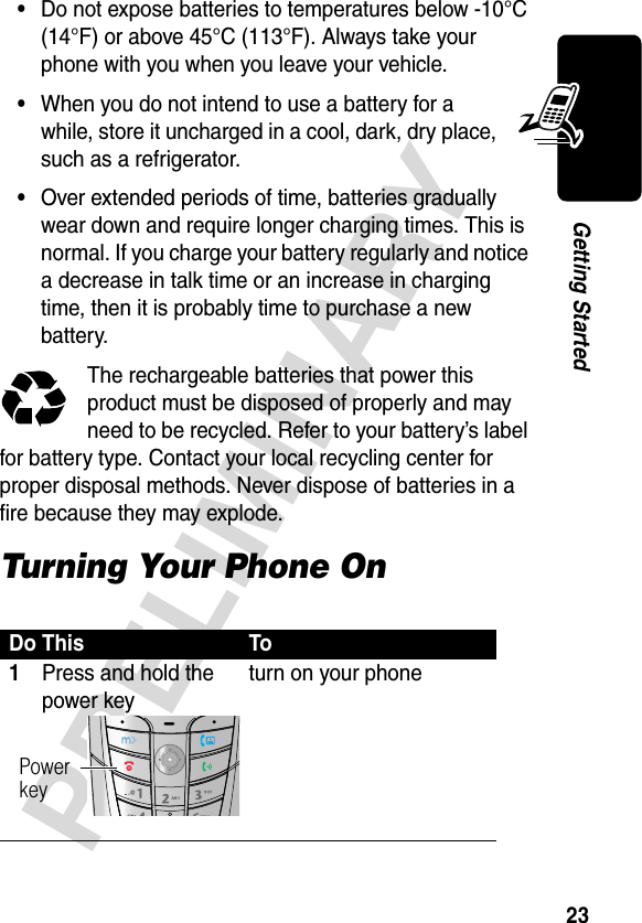 23PRELIMINARYGetting Started•Do not expose batteries to temperatures below -10°C (14°F) or above 45°C (113°F). Always take your phone with you when you leave your vehicle.•When you do not intend to use a battery for a while, store it uncharged in a cool, dark, dry place, such as a refrigerator.•Over extended periods of time, batteries gradually wear down and require longer charging times. This is normal. If you charge your battery regularly and notice a decrease in talk time or an increase in charging time, then it is probably time to purchase a new battery.The rechargeable batteries that power this product must be disposed of properly and may need to be recycled. Refer to your battery’s label for battery type. Contact your local recycling center for proper disposal methods. Never dispose of batteries in a fire because they may explode.Turning Your Phone OnDo This To1Press and hold the power keyturn on your phonePowerkey