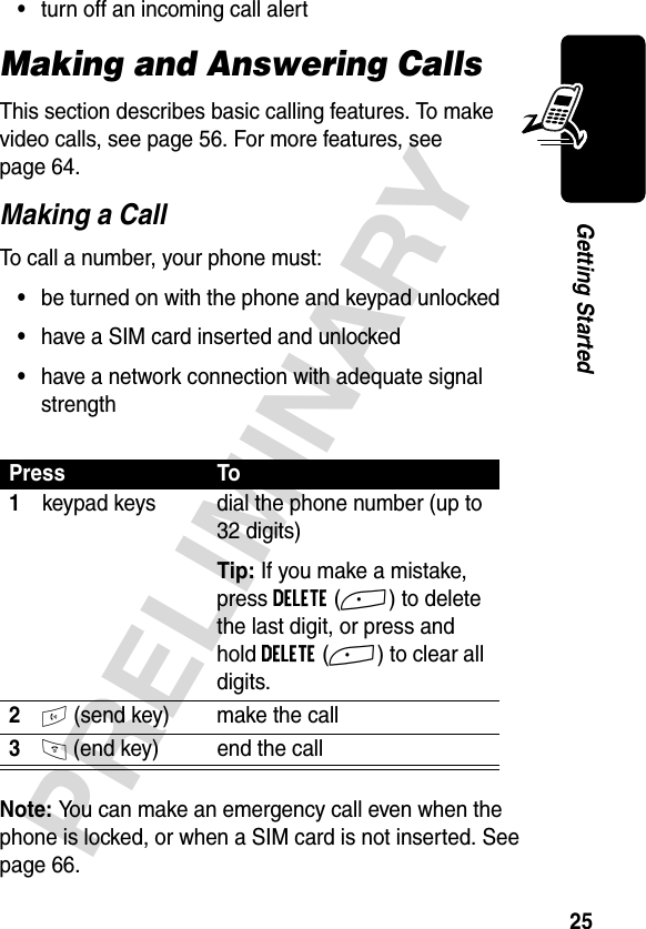 25PRELIMINARYGetting Started•turn off an incoming call alertMaking and Answering CallsThis section describes basic calling features. To make video calls, see page 56. For more features, see page 64. Making a CallTo call a number, your phone must:•be turned on with the phone and keypad unlocked•have a SIM card inserted and unlocked•have a network connection with adequate signal strengthNote: You can make an emergency call even when the phone is locked, or when a SIM card is not inserted. See page 66.Press To1keypad keys dial the phone number (up to 32 digits)Tip: If you make a mistake, press DELETE(+) to delete the last digit, or press and hold DELETE(+) to clear all digits.2N (send key) make the call3O (end key) end the call