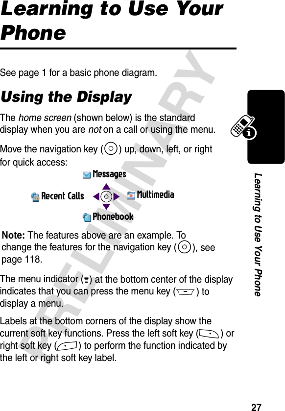 27PRELIMINARYLearning to Use Your PhoneLearning to Use Your PhoneSee page 1 for a basic phone diagram.Using the DisplayThe home screen (shown below) is the standard display when you are not on a call or using the menu.Move the navigation key (S) up, down, left, or right for quick access:The menu indicator (G) at the bottom center of the display indicates that you can press the menu key (M) to display a menu.Labels at the bottom corners of the display show the current soft key functions. Press the left soft key (-) or right soft key (+) to perform the function indicated by the left or right soft key label. MessagesPhonebookRecent Calls MultimediaNote: The features above are an example. To change the features for the navigation key (S), see page 118.