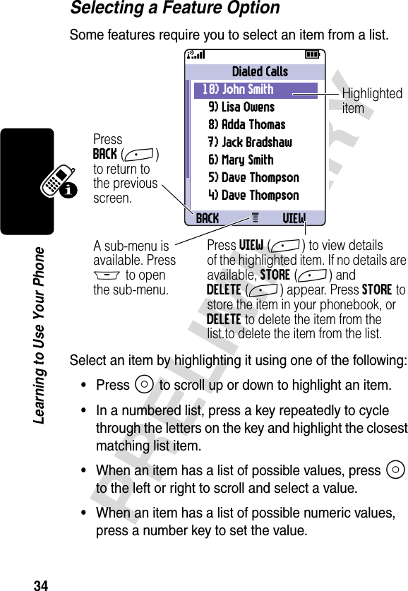 34PRELIMINARYLearning to Use Your PhoneSelecting a Feature OptionSome features require you to select an item from a list.Select an item by highlighting it using one of the following:•Press S to scroll up or down to highlight an item.•In a numbered list, press a key repeatedly to cycle through the letters on the key and highlight the closest matching list item.•When an item has a list of possible values, press S to the left or right to scroll and select a value.•When an item has a list of possible numeric values, press a number key to set the value.031426aBACK VIEWDialed Calls10) John Smith 9) Lisa Owens8) Adda Thomas7) Jack Bradshaw6) Mary Smith5) Dave Thompson4) Dave Thompson59PressBACK(+)to return tothe previousscreen.A sub-menu isavailable. PressM to openthe sub-menu.HighlighteditemPress VIEW(+) to view detailsof the highlighted item. If no details are available, STORE(+) and DELETE(+) appear. Press STORE to store the item in your phonebook, or DELETE to delete the item from the list.to delete the item from the list.