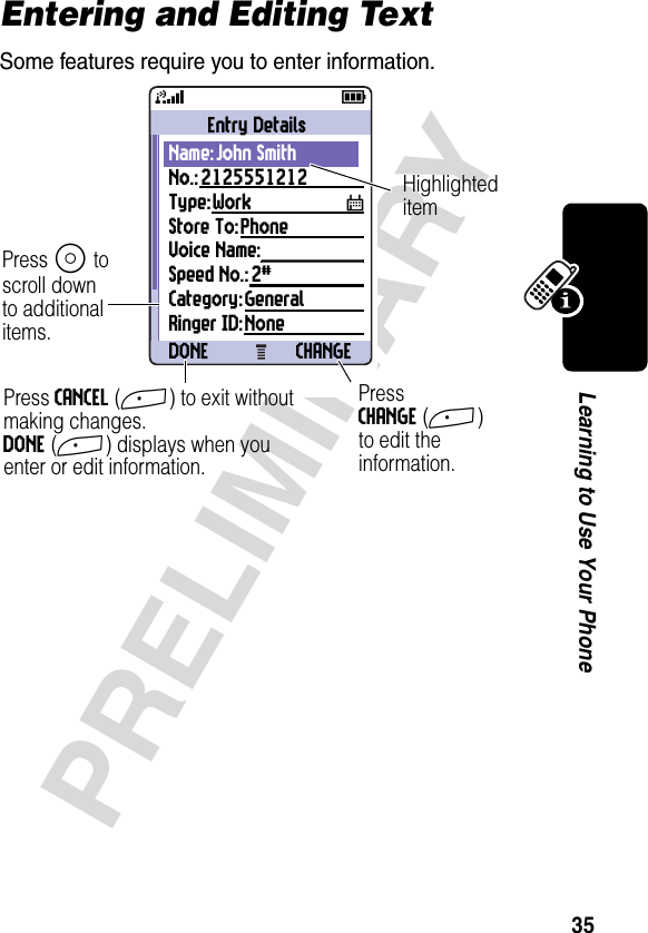 35PRELIMINARYLearning to Use Your PhoneEntering and Editing TextSome features require you to enter information.031426a59Entry DetailsName:John SmithNo.:2125551212Type:Work TStore To:PhoneVoice Name: Speed No.:2#Category:GeneralRinger ID:NoneDONE CHANGEPress S toscroll downto additionalitems.Press CANCEL(+) to exit without making changes.DONE(+) displays when you enter or edit information. PressCHANGE(+) to edit the information.Highlighteditem