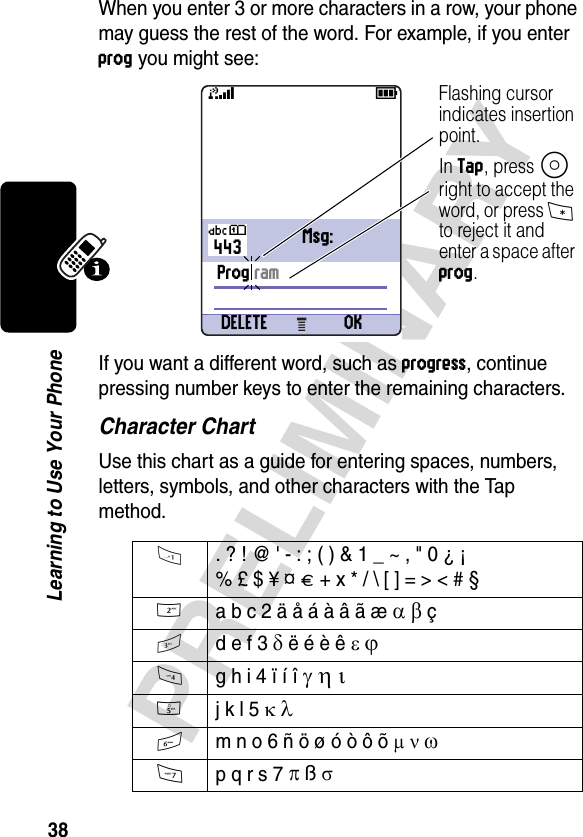 38PRELIMINARYLearning to Use Your PhoneWhen you enter 3 or more characters in a row, your phone may guess the rest of the word. For example, if you enter prog you might see:If you want a different word, such as progress, continue pressing number keys to enter the remaining characters.Character ChartUse this chart as a guide for entering spaces, numbers, letters, symbols, and other characters with the Tap method.1  . ? ! @ &apos; - : ; ( ) &amp; 1 _ ~ , &quot; 0 ¿ ¡% £ $ ¥ ¤ £ + x * / \ [ ] = &gt; &lt; # § 2 a b c 2 ä å á à â ã æ α β ç3 d e f 3 δ ë é è ê ε ϕ4 g h i 4 ï í î γ η ι 5 j k l 5 κ λ6 m n o 6 ñ ö ø ó ò ô õ µ ν ω7 p q r s 7 π ß σ03 28443Prog ramDELETE OK59Flashing cursor indicates insertion point.In Tap, press S right to accept the word, or press * to reject it and enter a space after prog.Üô Msg: