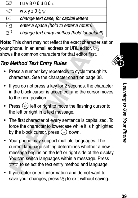 39PRELIMINARYLearning to Use Your PhoneNote: This chart may not reflect the exact character set on your phone. In an email address or URL editor, 1 shows the common characters for that editor first. Tap Method Text Entry Rules•Press a number key repeatedly to cycle through its characters. See the character chart on page 38.•If you do not press a key for 2 seconds, the character in the block cursor is accepted, and the cursor moves to the next position.•Press S left or right to move the flashing cursor to the left or right in a text message.•The first character of every sentence is capitalized. To force the character to lowercase while it is highlighted by the block cursor, press S down.•Your phone may support multiple languages. The current language setting determines whether a new message begins on the left or right side of the display.You can switch languages within a message. Press M to select the text entry method and language.•If you enter or edit information and do not want to save your changes, press O to exit without saving.8 t u v 8 θ ü ú ù û τ9 w x y z 9 ξ ψ0 change text case, for capital letters*enter a space (hold to enter a return)#change text entry method (hold for default)