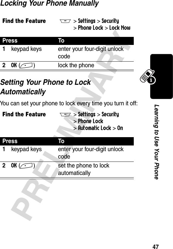 47PRELIMINARYLearning to Use Your PhoneLocking Your Phone ManuallySetting Your Phone to Lock AutomaticallyYou can set your phone to lock every time you turn it off:Find the FeatureM&gt;Settings &gt;Security &gt;Phone Lock &gt;Lock NowPress To1keypad keys enter your four-digit unlock code2OK(+) lock the phoneFind the FeatureM&gt;Settings &gt;Security &gt;Phone Lock &gt;Automatic Lock &gt;OnPress To1keypad keys enter your four-digit unlock code2OK(+) set the phone to lock automatically