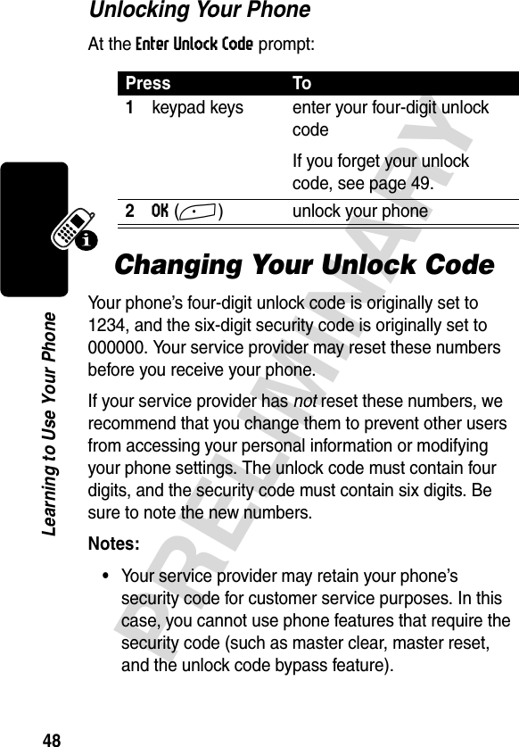 48PRELIMINARYLearning to Use Your PhoneUnlocking Your PhoneAt the Enter Unlock Code prompt:Changing Your Unlock CodeYour phone’s four-digit unlock code is originally set to 1234, and the six-digit security code is originally set to 000000. Your service provider may reset these numbers before you receive your phone.If your service provider has not reset these numbers, we recommend that you change them to prevent other users from accessing your personal information or modifying your phone settings. The unlock code must contain four digits, and the security code must contain six digits. Be sure to note the new numbers.Notes: •Your service provider may retain your phone’s security code for customer service purposes. In this case, you cannot use phone features that require the security code (such as master clear, master reset, and the unlock code bypass feature).Press To1keypad keys enter your four-digit unlock codeIf you forget your unlock code, see page 49.2OK(+) unlock your phone