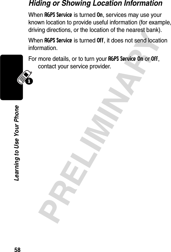 58PRELIMINARYLearning to Use Your PhoneHiding or Showing Location InformationWhen AGPS Service is turned On, services may use your known location to provide useful information (for example, driving directions, or the location of the nearest bank). When AGPS Service is turned Off, it does not send location information.For more details, or to turn your AGPS Service On or Off, contact your service provider.