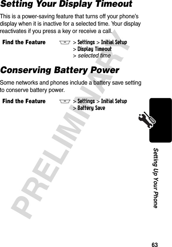 63PRELIMINARYSetting Up Your PhoneSetting Your Display TimeoutThis is a power-saving feature that turns off your phone’s display when it is inactive for a selected time. Your display reactivates if you press a key or receive a call.Conserving Battery PowerSome networks and phones include a battery save setting to conserve battery power. Find the FeatureM&gt;Settings &gt;Initial Setup &gt;Display Timeout &gt;selected timeFind the FeatureM&gt;Settings &gt;Initial Setup &gt;Battery Save