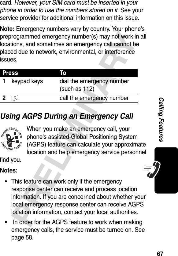 67PRELIMINARYCalling Featurescard. However, your SIM card must be inserted in your phone in order to use the numbers stored on it. See your service provider for additional information on this issue.Note: Emergency numbers vary by country. Your phone’s preprogrammed emergency number(s) may not work in all locations, and sometimes an emergency call cannot be placed due to network, environmental, or interference issues.Using AGPS During an Emergency CallWhen you make an emergency call, your phone&apos;s assisted-Global Positioning System (AGPS) feature can calculate your approximate location and help emergency service personnel find you. Notes: •This feature can work only if the emergency response center can receive and process location information. If you are concerned about whether your local emergency response center can receive AGPS location information, contact your local authorities.• In order for the AGPS feature to work when making emergency calls, the service must be turned on. See page 58.Press To1keypad keys dial the emergency number (such as 112)2N call the emergency number