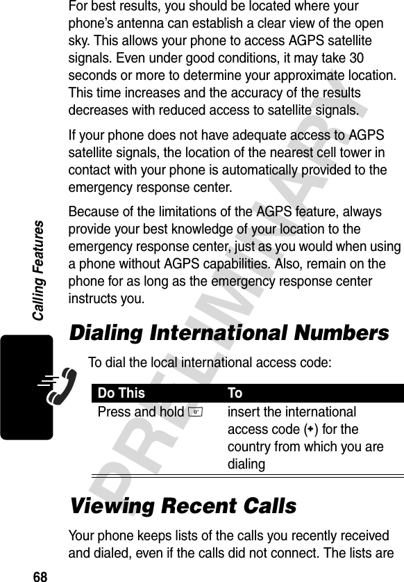 68PRELIMINARYCalling FeaturesFor best results, you should be located where your phone’s antenna can establish a clear view of the open sky. This allows your phone to access AGPS satellite signals. Even under good conditions, it may take 30 seconds or more to determine your approximate location. This time increases and the accuracy of the results decreases with reduced access to satellite signals.If your phone does not have adequate access to AGPS satellite signals, the location of the nearest cell tower in contact with your phone is automatically provided to the emergency response center. Because of the limitations of the AGPS feature, always provide your best knowledge of your location to the emergency response center, just as you would when using a phone without AGPS capabilities. Also, remain on the phone for as long as the emergency response center instructs you. Dialing International NumbersTo dial the local international access code:Viewing Recent CallsYour phone keeps lists of the calls you recently received and dialed, even if the calls did not connect. The lists are Do This ToPress and hold 0insert the international access code (+) for the country from which you are dialing