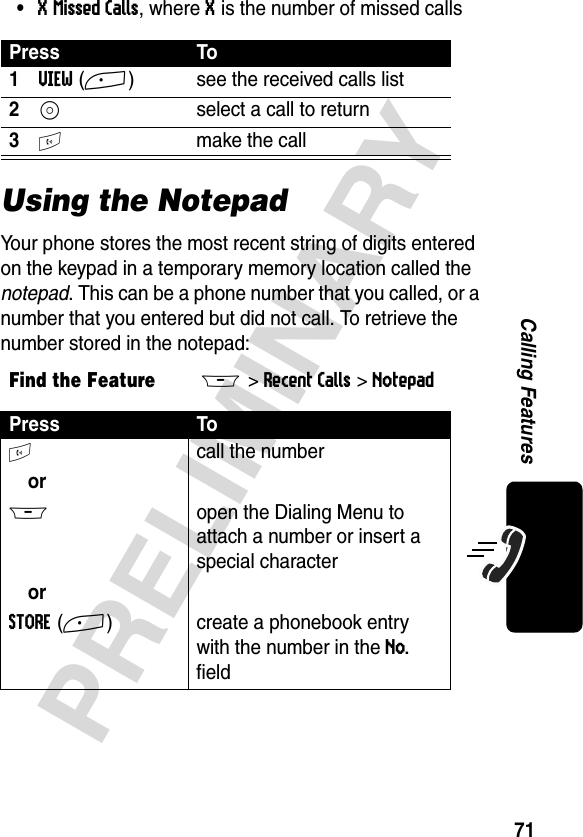 71PRELIMINARYCalling Features•X Missed Calls, where X is the number of missed callsUsing the NotepadYour phone stores the most recent string of digits entered on the keypad in a temporary memory location called the notepad. This can be a phone number that you called, or a number that you entered but did not call. To retrieve the number stored in the notepad:Press To1VIEW(+)  see the received calls list2S  select a call to return3N  make the callFind the FeatureM&gt;Recent Calls &gt;NotepadPress ToN call the numberorM  open the Dialing Menu to attach a number or insert a special characterorSTORE(+) create a phonebook entry with the number in the No. field