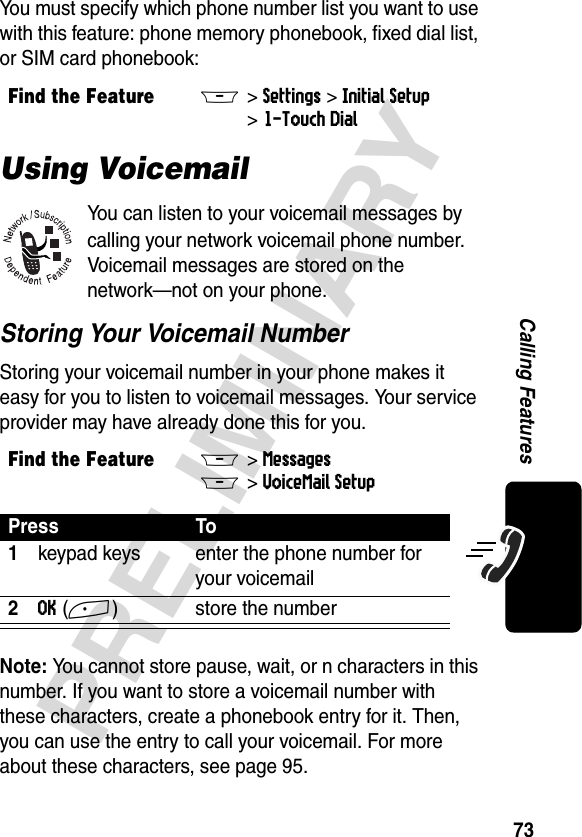 73PRELIMINARYCalling FeaturesYou must specify which phone number list you want to use with this feature: phone memory phonebook, fixed dial list, or SIM card phonebook:Using VoicemailYou can listen to your voicemail messages by calling your network voicemail phone number. Voicemail messages are stored on the network—not on your phone.Storing Your Voicemail NumberStoring your voicemail number in your phone makes it easy for you to listen to voicemail messages. Your service provider may have already done this for you.Note: You cannot store pause, wait, or n characters in this number. If you want to store a voicemail number with these characters, create a phonebook entry for it. Then, you can use the entry to call your voicemail. For more about these characters, see page 95.Find the FeatureM&gt;Settings &gt;Initial Setup &gt;1-Touch DialFind the FeatureM&gt; MessagesM&gt; VoiceMail SetupPress To1keypad keys enter the phone number for your voicemail2OK(+) store the number