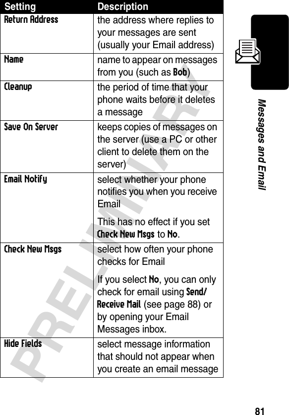 81PRELIMINARYMessages and EmailReturn Addressthe address where replies to your messages are sent (usually your Email address)Name name to appear on messages from you (such as Bob)Cleanup the period of time that your phone waits before it deletes a messageSave On Serverkeeps copies of messages on the server (use a PC or other client to delete them on the server) Email Notifyselect whether your phone notifies you when you receive EmailThis has no effect if you set Check New Msgs to No.Check New Msgsselect how often your phone checks for EmailIf you select No, you can only check for email using Send/Receive Mail (see page 88) or by opening your Email Messages inbox.Hide Fieldsselect message information that should not appear when you create an email messageSetting Description