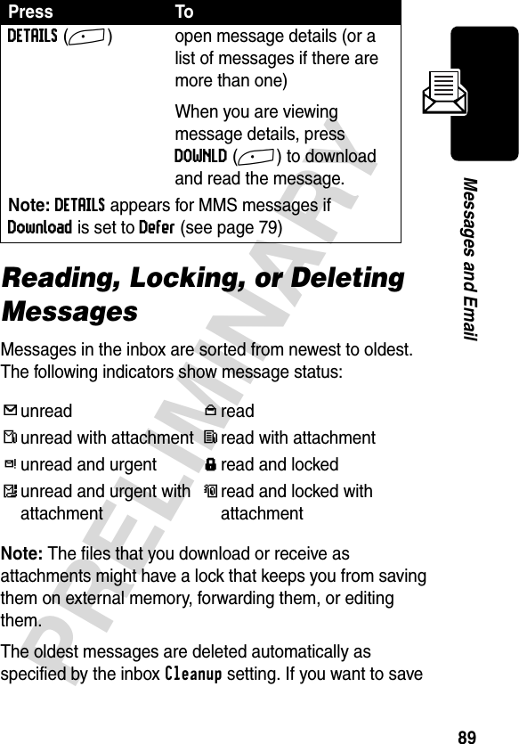 89PRELIMINARYMessages and EmailReading, Locking, or Deleting MessagesMessages in the inbox are sorted from newest to oldest. The following indicators show message status:Note: The files that you download or receive as attachments might have a lock that keeps you from saving them on external memory, forwarding them, or editing them.The oldest messages are deleted automatically as specified by the inbox Cleanup setting. If you want to save DETAILS(+) open message details (or a list of messages if there are more than one)When you are viewing message details, press DOWNLD(+) to download and read the message.Note: DETAILS appears for MMS messages if Download is set to Defer (see page 79)iunreadjreadnunread with attachmentlread with attachmentkunread and urgent{read and lockedmunread and urgent with attachmentoread and locked with attachmentPress To