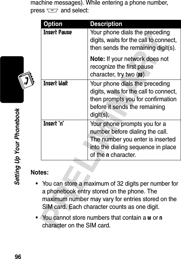 96PRELIMINARYSetting Up Your Phonebookmachine messages). While entering a phone number, press M and select:Notes: •You can store a maximum of 32 digits per number for a phonebook entry stored on the phone. The maximum number may vary for entries stored on the SIM card. Each character counts as one digit.•You cannot store numbers that contain a w or n character on the SIM card.Option DescriptionInsert PauseYour phone dials the preceding digits, waits for the call to connect, then sends the remaining digit(s). Note: If your network does not recognize the first pause character, try two (pp).Insert WaitYour phone dials the preceding digits, waits for the call to connect, then prompts you for confirmation before it sends the remaining digit(s).Insert &apos;n&apos;Your phone prompts you for a number before dialing the call. The number you enter is inserted into the dialing sequence in place of the n character.