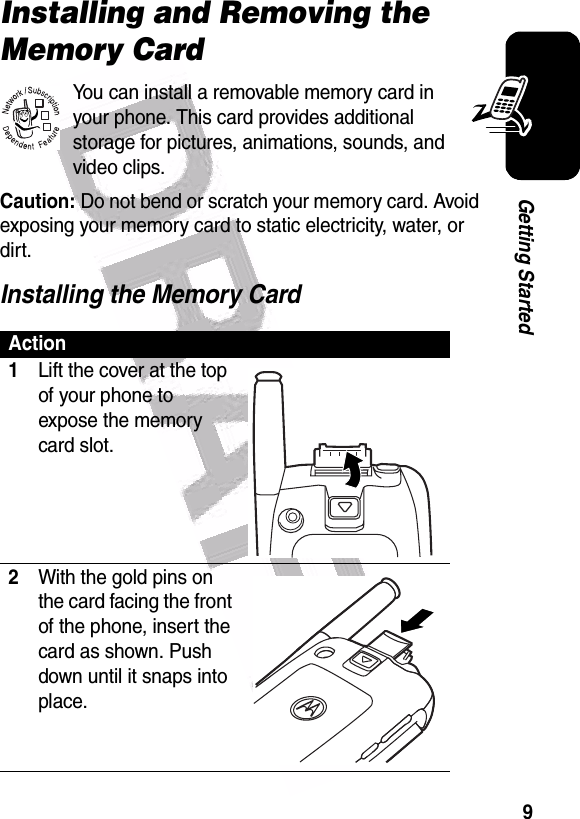  9Getting StartedInstalling and Removing the Memory CardYou can install a removable memory card in your phone. This card provides additional storage for pictures, animations, sounds, and video clips.Caution: Do not bend or scratch your memory card. Avoid exposing your memory card to static electricity, water, or dirt.Installing the Memory CardAction1Lift the cover at the top of your phone to expose the memory card slot.2With the gold pins on the card facing the front of the phone, insert the card as shown. Push down until it snaps into place.032380o040061o040061o040062o