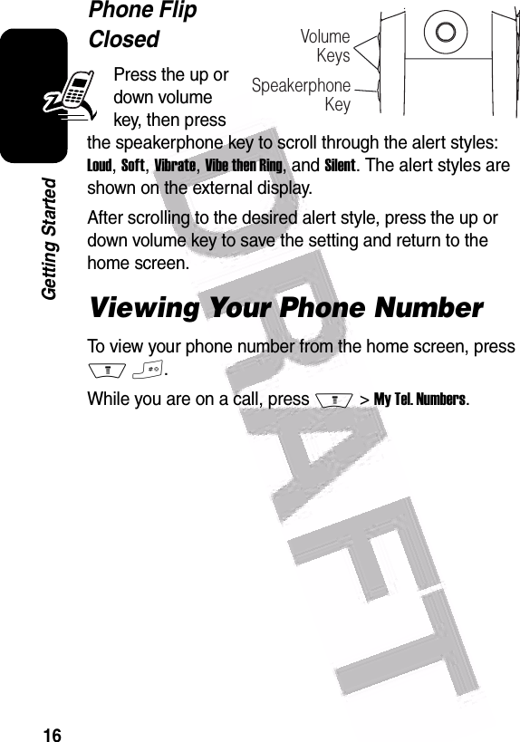  16Getting StartedPhone Flip ClosedPress the up or down volume key, then press the speakerphone key to scroll through the alert styles: Loud, Soft, Vibrate, Vibe then Ring, and Silent. The alert styles are shown on the external display.After scrolling to the desired alert style, press the up or down volume key to save the setting and return to the home screen.Viewing Your Phone NumberTo view your phone number from the home screen, press M #.While you are on a call, press M &gt; My Tel. Numbers.VolumeKeysSpeakerphoneKey