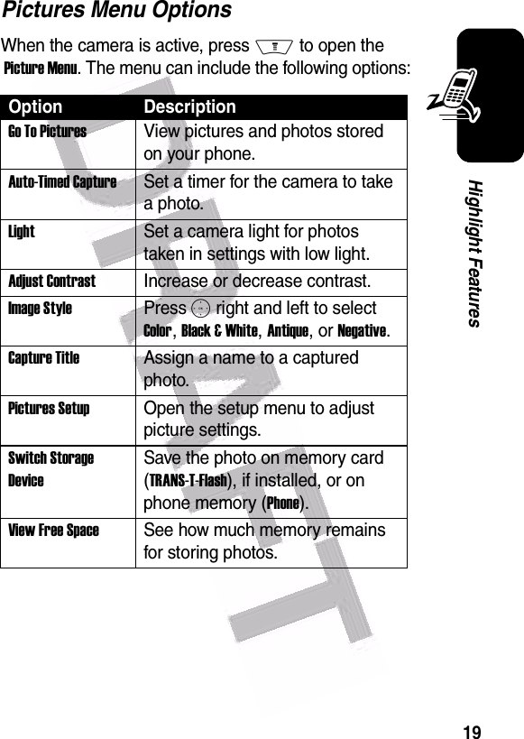  19Highlight FeaturesPictures Menu OptionsWhen the camera is active, press M to open the  Picture Menu. The menu can include the following options:Option DescriptionGo To PicturesView pictures and photos stored on your phone.Auto-Timed CaptureSet a timer for the camera to take a photo.LightSet a camera light for photos taken in settings with low light.Adjust ContrastIncrease or decrease contrast.Image StylePress S right and left to select Color, Black &amp; White, Antique, or Negative.Capture TitleAssign a name to a captured photo.Pictures SetupOpen the setup menu to adjust picture settings.Switch Storage DeviceSave the photo on memory card (TRANS-T-Flash), if installed, or on phone memory (Phone).View Free SpaceSee how much memory remains for storing photos.