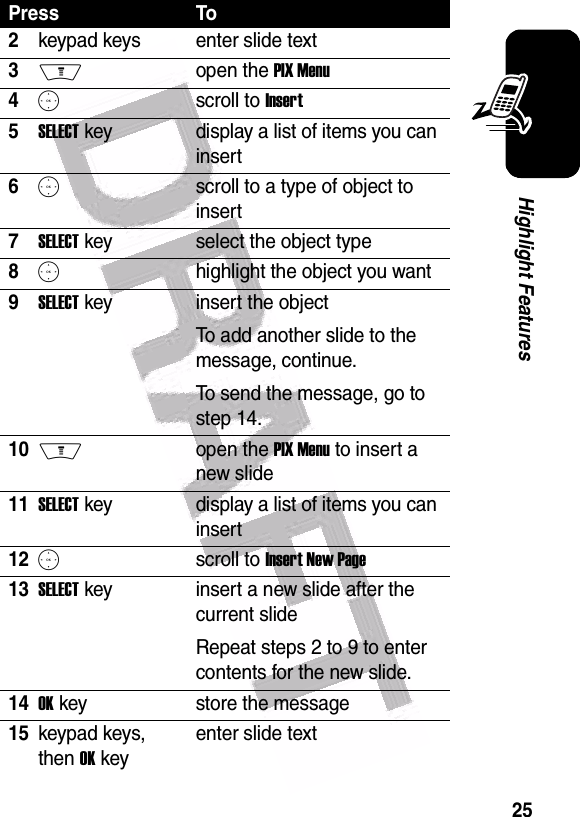  25Highlight Features2keypad keys enter slide text3Mopen the PIX Menu4Sscroll to Insert5SELECT key display a list of items you can insert6Sscroll to a type of object to insert7SELECT key select the object type8Shighlight the object you want9SELECT key insert the objectTo add another slide to the message, continue.To send the message, go to step 14.10Mopen the PIX Menu to insert a new slide11SELECT key display a list of items you can insert12Sscroll to Insert New Page13SELECT key insert a new slide after the current slideRepeat steps 2 to 9 to enter contents for the new slide.14OK key store the message15keypad keys, then OK keyenter slide textPress To