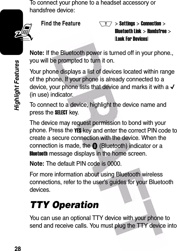  28Highlight FeaturesTo connect your phone to a headset accessory or handsfree device:Note: If the Bluetooth power is turned off in your phone., you will be prompted to turn it on.Your phone displays a list of devices located within range of the phone. If your phone is already connected to a device, your phone lists that device and marks it with a o (in use) indicator.To connect to a device, highlight the device name and press the SELECT key.The device may request permission to bond with your phone. Press the YES key and enter the correct PIN code to create a secure connection with the device. When the connection is made, the à (Bluetooth) indicator or a Bluetooth message displays in the home screen.Note: The default PIN code is 0000.For more information about using Bluetooth wireless connections, refer to the user’s guides for your Bluetooth devices.TTY OperationYou can use an optional TTY device with your phone to send and receive calls. You must plug the TTY device into Find the FeatureM&gt; Settings &gt; Connection &gt; Bluetooth Link &gt; Handsfree &gt; [Look For Devices]