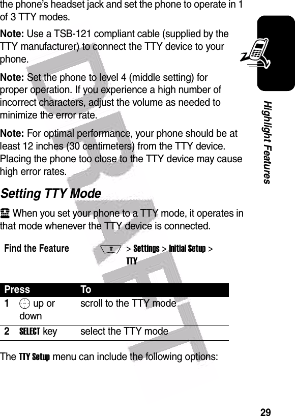  29Highlight Featuresthe phone’s headset jack and set the phone to operate in 1 of 3 TTY modes.Note: Use a TSB-121 compliant cable (supplied by the TTY manufacturer) to connect the TTY device to your phone.Note: Set the phone to level 4 (middle setting) for proper operation. If you experience a high number of incorrect characters, adjust the volume as needed to minimize the error rate.Note: For optimal performance, your phone should be at least 12 inches (30 centimeters) from the TTY device. Placing the phone too close to the TTY device may cause high error rates.Setting TTY Modeù When you set your phone to a TTY mode, it operates in that mode whenever the TTY device is connected.The TTY Setup menu can include the following options:Find the FeatureM&gt; Settings &gt; Initial Setup &gt; TTYPress To1S up or downscroll to the TTY mode2SELECT key select the TTY mode