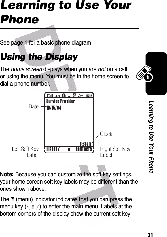  31Learning to Use Your PhoneLearning to Use Your PhoneSee page 1 for a basic phone diagram.Using the DisplayThe home screen displays when you are not on a call or using the menu. You must be in the home screen to dial a phone number.Note: Because you can customize the soft key settings, your home screen soft key labels may be different than the ones shown above.The H (menu) indicator indicates that you can press the menu key (M) to enter the main menu. Labels at the bottom corners of the display show the current soft key  032418o( O à \ r y ÉRight Soft KeyLabelDateLeft Soft KeyLabelClockHISTORY CONTACTS6:35amService Provider10/15/04