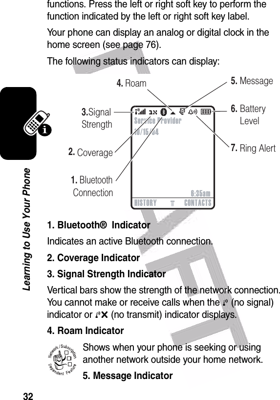  32Learning to Use Your Phonefunctions. Press the left or right soft key to perform the function indicated by the left or right soft key label.Your phone can display an analog or digital clock in the home screen (see page 76).The following status indicators can display:1. Bluetooth®  IndicatorIndicates an active Bluetooth connection.2. Coverage Indicator3. Signal Strength IndicatorVertical bars show the strength of the network connection. You cannot make or receive calls when the 0 (no signal) indicator or 0&gt; (no transmit) indicator displays.4. Roam IndicatorShows when your phone is seeking or using another network outside your home network.5. Message Indicator 032419o( O à \ r y É2.3.5.6.   1. Bluetooth    Connection7.     Signal   Strength CoverageMessageBatteryLevelRing Alert4.RoamHISTORY CONTACTS6:35amService Provider10/15/04032380o