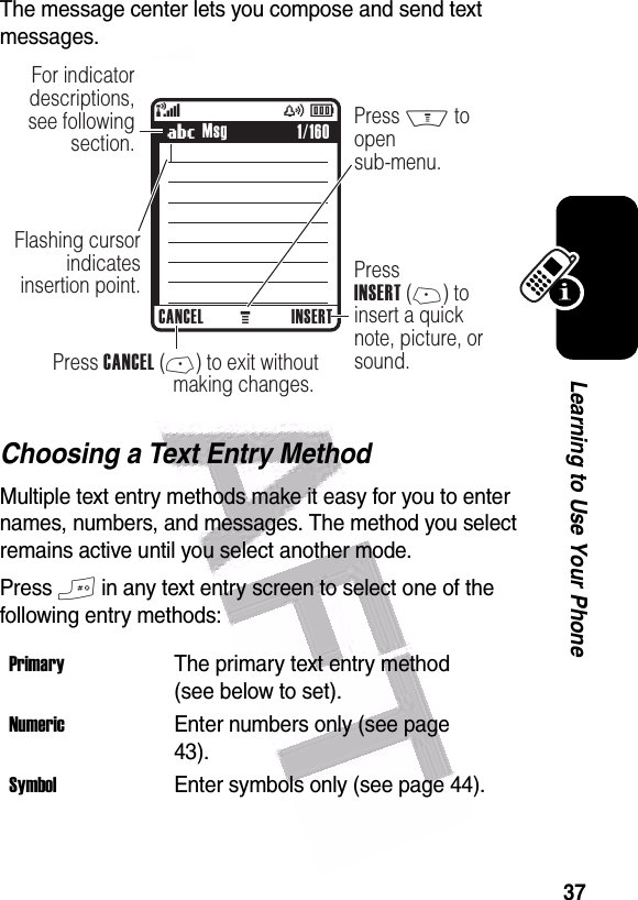  37Learning to Use Your PhoneThe message center lets you compose and send text messages. Choosing a Text Entry MethodMultiple text entry methods make it easy for you to enter names, numbers, and messages. The method you select remains active until you select another mode.Press # in any text entry screen to select one of the following entry methods:PrimaryThe primary text entry method (see below to set).NumericEnter numbers only (see page 43).SymbolEnter symbols only (see page 44).040037o449 M(yÉFor indicator descriptions, see following section.Flashing cursor indicatesinsertion point.Press M to  open sub-menu.PressINSERT (+) toinsert a quicknote, picture, or sound.    Press CANCEL (-) to exit withoutmaking changes. UMsgCANCEL INSERT1/160