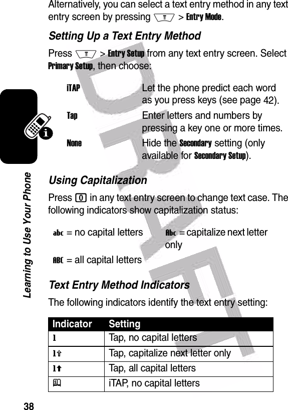  38Learning to Use Your PhoneAlternatively, you can select a text entry method in any text entry screen by pressing M &gt; Entry Mode.Setting Up a Text Entry MethodPress M &gt; Entry Setup from any text entry screen. Select Primary Setup, then choose:Using CapitalizationPress 0 in any text entry screen to change text case. The following indicators show capitalization status:Text Entry Method IndicatorsThe following indicators identify the text entry setting:iTAPLet the phone predict each word as you press keys (see page 42).TapEnter letters and numbers by pressing a key one or more times.NoneHide the Secondary setting (only available for Secondary Setup).U = no capital lettersV = capitalize next letter onlyT = all capital letters  Indicator SettinggTap, no capital lettershTap, capitalize next letter onlyfTap, all capital lettersjiTAP, no capital letters