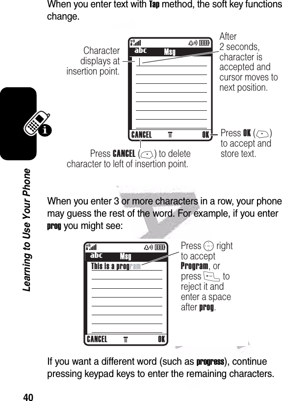  40Learning to Use Your PhoneWhen you enter text with Tap method, the soft key functions change.When you enter 3 or more characters in a row, your phone may guess the rest of the word. For example, if you enter prog you might see:If you want a different word (such as progress), continue pressing keypad keys to enter the remaining characters.040038o449 M(yÉCharacter displays atinsertion point.After2 seconds,character isaccepted andcursor moves to next position. Press OK (+)to accept andstore text.  Press CANCEL (-) to deletecharacter to left of insertion point. CANCEL OKUMsg040039o449 M(yÉPress S rightto accept Program, or press * to reject it and enter a space after prog.     CANCEL OKUMsgThis is a program