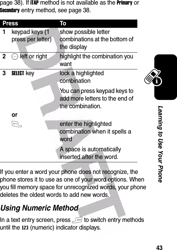  43Learning to Use Your Phonepage 38). If iTAP method is not available as the Primary or Secondary entry method, see page 38.If you enter a word your phone does not recognize, the phone stores it to use as one of your word options. When you fill memory space for unrecognized words, your phone deletes the oldest words to add new words.Using Numeric MethodIn a text entry screen, press # to switch entry methods until the W (numeric) indicator displays.Press To1keypad keys (1 press per letter)show possible letter combinations at the bottom of the display2S left or right highlight the combination you want3SELECT key   orlock a highlighted combinationYou can press keypad keys to add more letters to the end of the combination.*enter the highlighted combination when it spells a wordA space is automatically inserted after the word. 