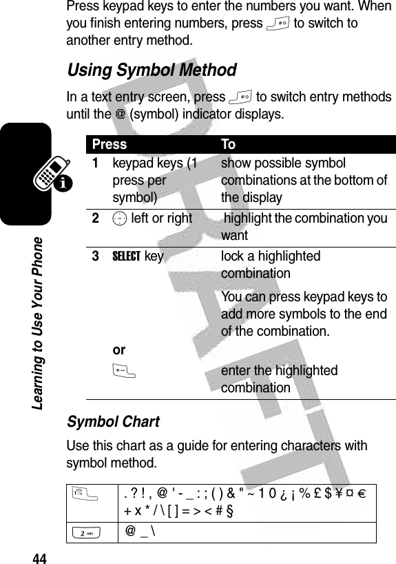  44Learning to Use Your PhonePress keypad keys to enter the numbers you want. When you finish entering numbers, press # to switch to another entry method.Using Symbol MethodIn a text entry screen, press # to switch entry methods until the [ (symbol) indicator displays.Symbol ChartUse this chart as a guide for entering characters with symbol method.Press To1keypad keys (1 press per symbol)show possible symbol combinations at the bottom of the display2S left or right  highlight the combination you want3SELECT key   orlock a highlighted combinationYou can press keypad keys to add more symbols to the end of the combination.*enter the highlighted combination1. ? ! , @ &apos; - _ : ; ( ) &amp; &quot; ~ 1 0 ¿ ¡ % £ $ ¥ ¤ £ + x * / \ [ ] = &gt; &lt; # § 2@ _ \