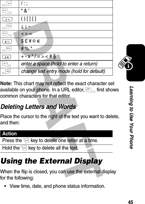  45Learning to Use Your PhoneNote: This chart may not reflect the exact character set available on your phone. In a URL editor, 1 first shows common characters for that editor.Deleting Letters and WordsPlace the cursor to the right of the text you want to delete, and then:Using the External DisplayWhen the flip is closed, you can use the external display for the following:•View time, date, and phone status information.3/ : ;4&quot; &amp; &apos;5( ) [ ] { }6¿ ¡ ~7&lt; &gt; =8$ £ ¥ ¤ £9# % *0+ - x * / = &gt; &lt; # § *enter a space (hold to enter a return)#change text entry mode (hold for default)ActionPress the H key to delete one letter at a time.Hold the H key to delete all the text.