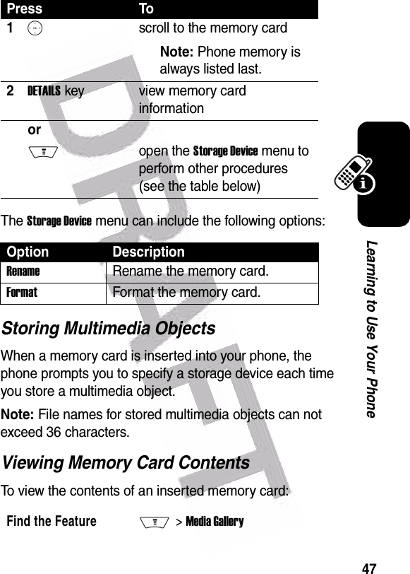  47Learning to Use Your PhoneThe Storage Device menu can include the following options:Storing Multimedia ObjectsWhen a memory card is inserted into your phone, the phone prompts you to specify a storage device each time you store a multimedia object.Note: File names for stored multimedia objects can not exceed 36 characters.Viewing Memory Card ContentsTo view the contents of an inserted memory card:Press To1Sscroll to the memory cardNote: Phone memory is always listed last.2DETAILS key view memory card informationor Mopen the Storage Device menu to perform other procedures (see the table below)Option DescriptionRenameRename the memory card.FormatFormat the memory card.Find the FeatureM&gt; Media Gallery