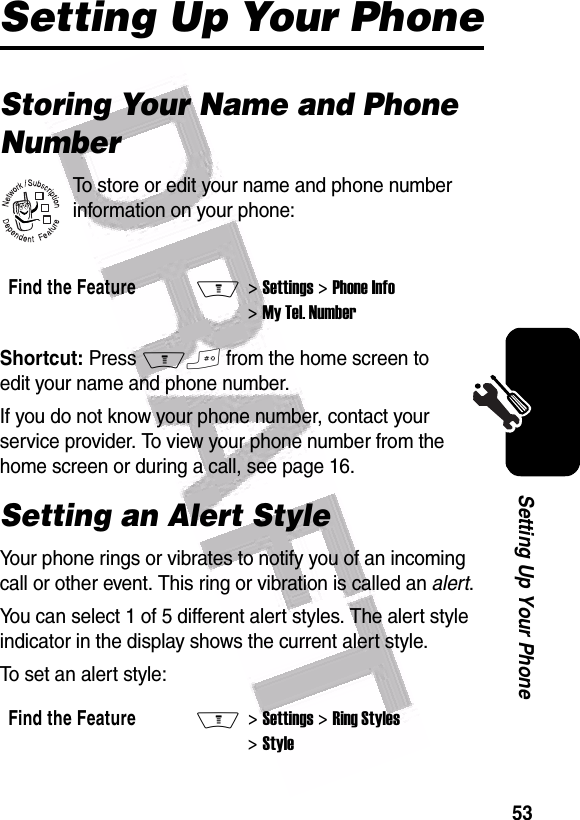  53Setting Up Your PhoneSetting Up Your PhoneStoring Your Name and Phone NumberTo store or edit your name and phone number information on your phone:Shortcut: Press M# from the home screen to edit your name and phone number.If you do not know your phone number, contact your service provider. To view your phone number from the home screen or during a call, see page 16.Setting an Alert StyleYour phone rings or vibrates to notify you of an incoming call or other event. This ring or vibration is called an alert.You can select 1 of 5 different alert styles. The alert style indicator in the display shows the current alert style.To set an alert style:Find the FeatureM&gt; Settings &gt; Phone Info &gt; My Tel. NumberFind the FeatureM&gt; Settings &gt; Ring Styles &gt; Style032380o