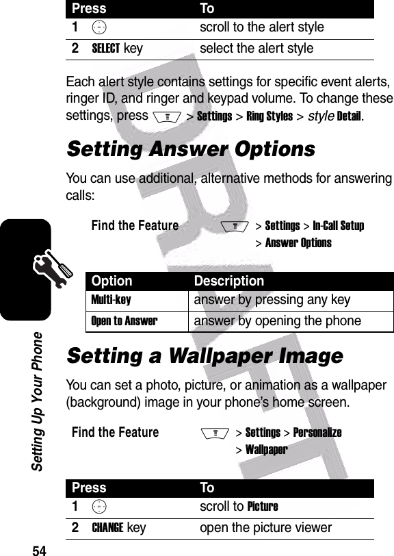  54Setting Up Your PhoneEach alert style contains settings for specific event alerts, ringer ID, and ringer and keypad volume. To change these settings, press M &gt; Settings &gt; Ring Styles &gt; style Detail.Setting Answer OptionsYou can use additional, alternative methods for answering calls:Setting a Wallpaper ImageYou can set a photo, picture, or animation as a wallpaper (background) image in your phone’s home screen.Press To1Sscroll to the alert style2SELECT key select the alert styleFind the FeatureM&gt; Settings &gt; In-Call Setup &gt; Answer OptionsOption DescriptionMulti-keyanswer by pressing any keyOpen to Answeranswer by opening the phoneFind the FeatureM&gt; Settings &gt; Personalize &gt; WallpaperPress To1Sscroll to Picture2CHANGE key open the picture viewer