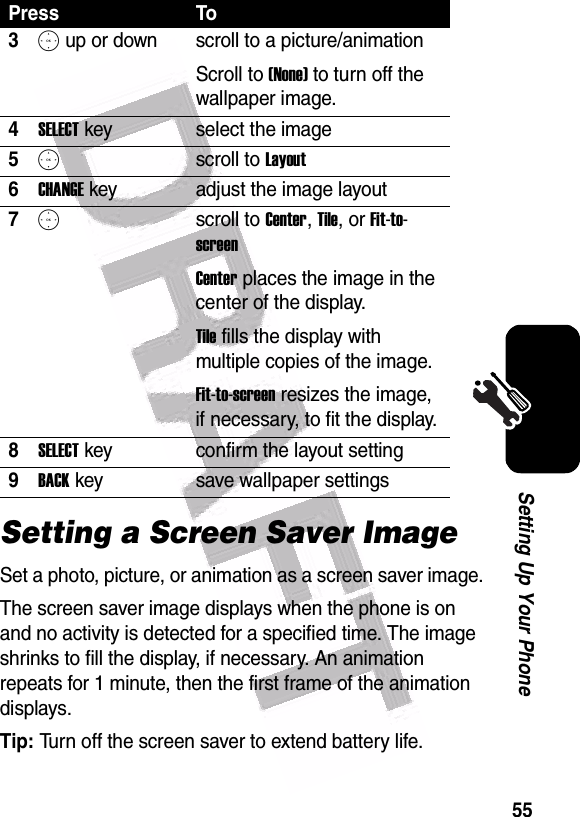  55Setting Up Your PhoneSetting a Screen Saver ImageSet a photo, picture, or animation as a screen saver image.The screen saver image displays when the phone is on and no activity is detected for a specified time. The image shrinks to fill the display, if necessary. An animation repeats for 1 minute, then the first frame of the animation displays.Tip: Turn off the screen saver to extend battery life.3S up or down  scroll to a picture/animationScroll to (None) to turn off the wallpaper image.4SELECT key select the image5Sscroll to Layout6CHANGE key adjust the image layout7Sscroll to Center, Tile, or Fit-to-screenCenter places the image in the center of the display.Tile fills the display with multiple copies of the image.Fit-to-screen resizes the image, if necessary, to fit the display.8SELECT key confirm the layout setting9BACK key save wallpaper settingsPress To