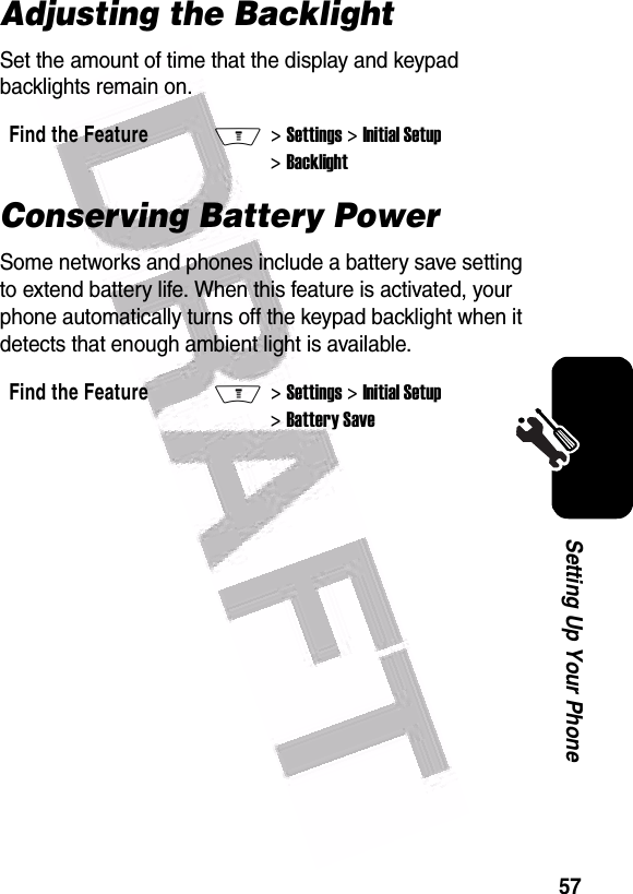  57Setting Up Your PhoneAdjusting the BacklightSet the amount of time that the display and keypad backlights remain on.Conserving Battery PowerSome networks and phones include a battery save setting to extend battery life. When this feature is activated, your phone automatically turns off the keypad backlight when it detects that enough ambient light is available.Find the FeatureM&gt; Settings &gt; Initial Setup &gt; BacklightFind the FeatureM&gt; Settings &gt; Initial Setup &gt; Battery Save