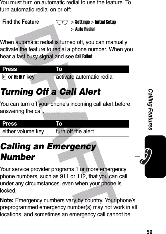  59Calling FeaturesYou must turn on automatic redial to use the feature. To turn automatic redial on or off:When automatic redial is turned off, you can manually activate the feature to redial a phone number. When you hear a fast busy signal and see Call Failed:Turning Off a Call AlertYou can turn off your phone’s incoming call alert before answering the call. Calling an Emergency NumberYour service provider programs 1 or more emergency phone numbers, such as 911 or 112, that you can call under any circumstances, even when your phone is locked.Note: Emergency numbers vary by country. Your phone’s preprogrammed emergency number(s) may not work in all locations, and sometimes an emergency call cannot be Find the FeatureM&gt; Settings &gt; Initial Setup &gt; Auto RedialPress ToO or RETRY key activate automatic redialPress Toeither volume key turn off the alert