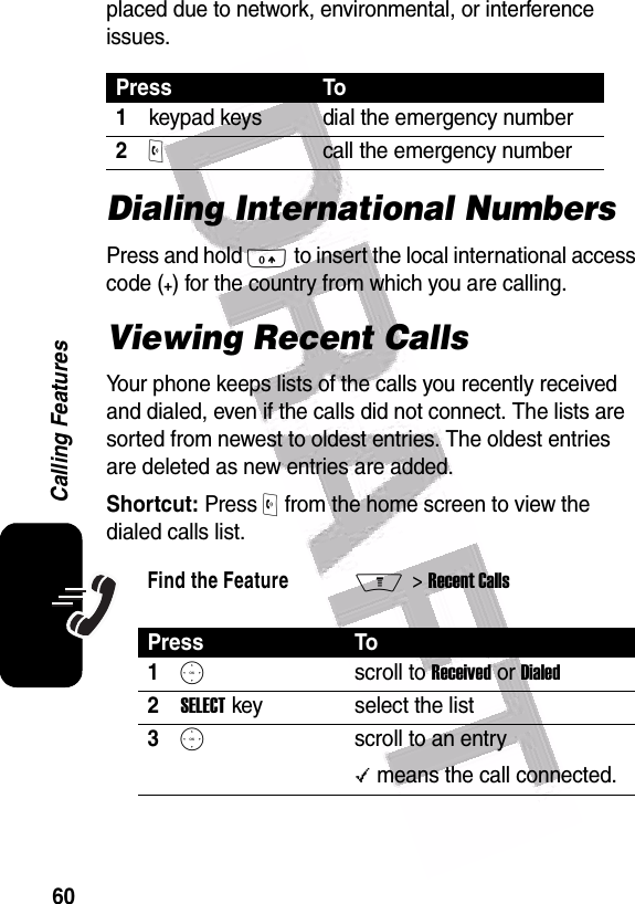  60Calling Featuresplaced due to network, environmental, or interference issues.Dialing International NumbersPress and hold 0 to insert the local international access code (+) for the country from which you are calling.Viewing Recent CallsYour phone keeps lists of the calls you recently received and dialed, even if the calls did not connect. The lists are sorted from newest to oldest entries. The oldest entries are deleted as new entries are added.Shortcut: Press O from the home screen to view the dialed calls list.Press To1keypad keys dial the emergency number2Ocall the emergency numberFind the FeatureM&gt; Recent CallsPress To1Sscroll to Received or Dialed2SELECT key select the list3Sscroll to an entry\ means the call connected.