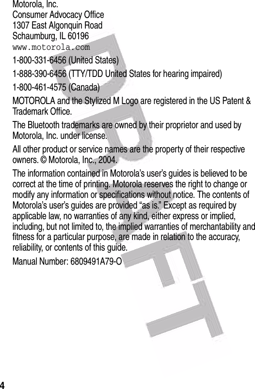  4 Motorola, Inc.Consumer Advocacy Office1307 East Algonquin RoadSchaumburg, IL 60196www.motorola.com1-800-331-6456 (United States)1-888-390-6456 (TTY/TDD United States for hearing impaired)1-800-461-4575 (Canada)MOTOROLA and the Stylized M Logo are registered in the US Patent &amp; Trademark Office.The Bluetooth trademarks are owned by their proprietor and used by Motorola, Inc. under license.All other product or service names are the property of their respective owners. © Motorola, Inc., 2004.The information contained in Motorola’s user’s guides is believed to be correct at the time of printing. Motorola reserves the right to change or modify any information or specifications without notice. The contents of Motorola’s user’s guides are provided “as is.” Except as required by applicable law, no warranties of any kind, either express or implied, including, but not limited to, the implied warranties of merchantability and fitness for a particular purpose, are made in relation to the accuracy, reliability, or contents of this guide.Manual Number: 6809491A79-O