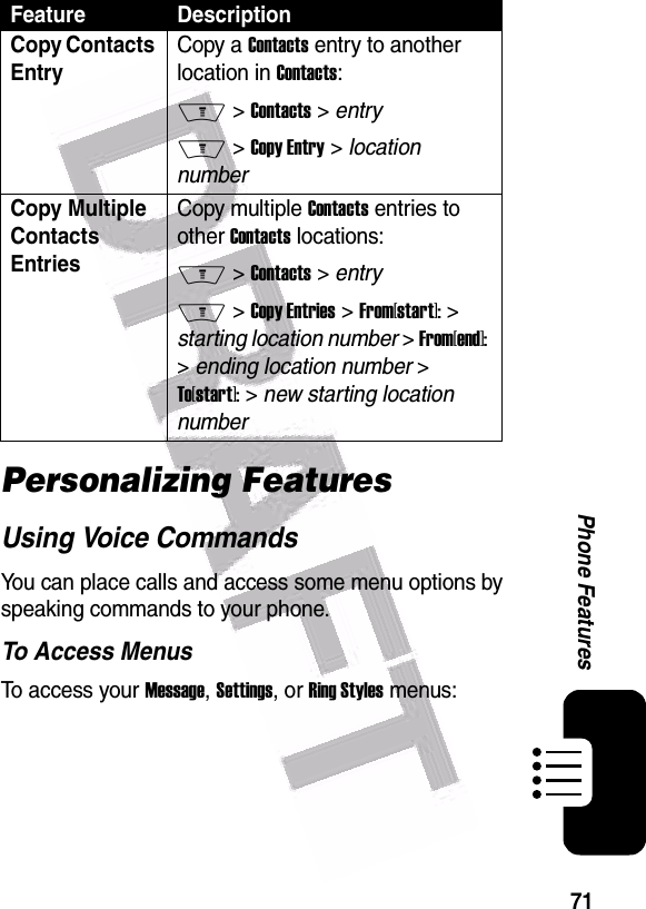  71Phone FeaturesPersonalizing FeaturesUsing Voice CommandsYou can place calls and access some menu options by speaking commands to your phone.To Access MenusTo access your Message, Settings, or Ring Styles menus:Copy Contacts EntryCopy a Contacts entry to another location in Contacts:M &gt; Contacts &gt; entryM &gt; Copy Entry &gt; location numberCopy Multiple Contacts EntriesCopy multiple Contacts entries to other Contacts locations:M &gt; Contacts &gt; entryM &gt; Copy Entries &gt; From[start]: &gt; starting location number &gt; From[end]: &gt; ending location number &gt; To[start]: &gt; new starting location numberFeature Description