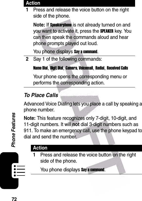  72Phone FeaturesTo Place CallsAdvanced Voice Dialing lets you place a call by speaking a phone number.Note: This feature recognizes only 7-digit, 10-digit, and 11-digit numbers. It will not dial 3-digit numbers such as 911. To make an emergency call, use the phone keypad to dial and send the number.Action1Press and release the voice button on the right side of the phone.Note: If Speakerphone is not already turned on and you want to activate it, press the SPEAKER key. You can then speak the commands aloud and hear phone prompts played out loud.You phone displays Say a command.2Say 1 of the following commands:Name Dial, Digit Dial, Camera, Voicemail, Redial, Received CallsYour phone opens the corresponding menu or performs the corresponding action.Action1Press and release the voice button on the right side of the phone.You phone displays Say a command.