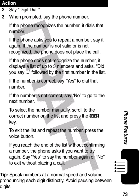  73Phone FeaturesTip: Speak numbers at a normal speed and volume, pronouncing each digit distinctly. Avoid pausing between digits.2Say “Digit Dial.”3When prompted, say the phone number.If the phone recognizes the number, it dials that number.If the phone asks you to repeat a number, say it again. If the number is not valid or is not recognized, the phone does not place the call.If the phone does not recognize the number, it displays a list of up to 3 numbers and asks, “Did you say ...” followed by the first number in the list.If the number is correct, say “Yes” to dial that number.If the number is not correct, say “No” to go to the next number.To select the number manually, scroll to the correct number on the list and press the SELECT key.To exit the list and repeat the number, press the voice button.If you reach the end of the list without confirming a number, the phone asks if you want to try again. Say “Yes” to say the number again or “No” to exit without placing a call.Action