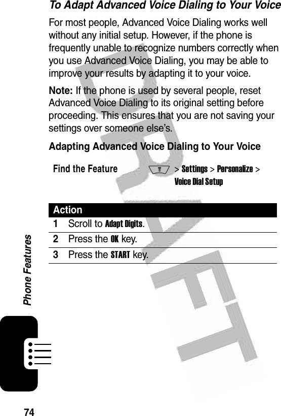  74Phone FeaturesTo Adapt Advanced Voice Dialing to Your VoiceFor most people, Advanced Voice Dialing works well without any initial setup. However, if the phone is frequently unable to recognize numbers correctly when you use Advanced Voice Dialing, you may be able to improve your results by adapting it to your voice.Note: If the phone is used by several people, reset Advanced Voice Dialing to its original setting before proceeding. This ensures that you are not saving your settings over someone else’s.Adapting Advanced Voice Dialing to Your VoiceFind the FeatureM&gt; Settings &gt; Personalize &gt; Voice Dial SetupAction1Scroll to Adapt Digits.2Press the OK key.3Press the START key.