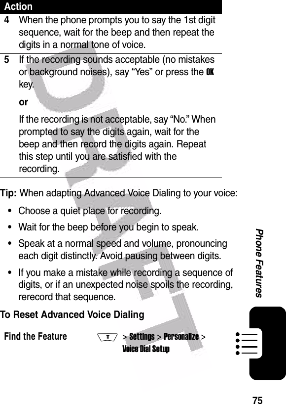  75Phone FeaturesTip: When adapting Advanced Voice Dialing to your voice:•Choose a quiet place for recording.•Wait for the beep before you begin to speak.•Speak at a normal speed and volume, pronouncing each digit distinctly. Avoid pausing between digits.•If you make a mistake while recording a sequence of digits, or if an unexpected noise spoils the recording, rerecord that sequence.To Reset Advanced Voice Dialing4When the phone prompts you to say the 1st digit sequence, wait for the beep and then repeat the digits in a normal tone of voice.5If the recording sounds acceptable (no mistakes or background noises), say “Yes” or press the OK key.orIf the recording is not acceptable, say “No.” When prompted to say the digits again, wait for the beep and then record the digits again. Repeat this step until you are satisfied with the recording.Find the FeatureM&gt; Settings &gt; Personalize &gt; Voice Dial SetupAction