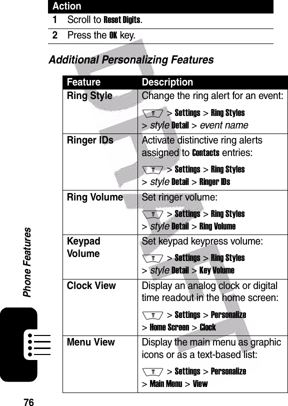  76Phone FeaturesAdditional Personalizing FeaturesAction1Scroll to Reset Digits.2Press the OK key.Feature DescriptionRing Style Change the ring alert for an event:M &gt; Settings &gt; Ring Styles &gt; style Detail &gt; event nameRinger IDs Activate distinctive ring alerts assigned to Contacts entries:M &gt; Settings &gt; Ring Styles &gt; style Detail &gt; Ringer IDsRing VolumeSet ringer volume:M &gt; Settings &gt; Ring Styles &gt; style Detail &gt; Ring VolumeKeypad VolumeSet keypad keypress volume:M &gt; Settings &gt; Ring Styles &gt; style Detail &gt; Key VolumeClock View Display an analog clock or digital time readout in the home screen:M &gt; Settings &gt; Personalize &gt; Home Screen &gt; ClockMenu ViewDisplay the main menu as graphic icons or as a text-based list:M &gt; Settings &gt; Personalize &gt; Main Menu &gt; View