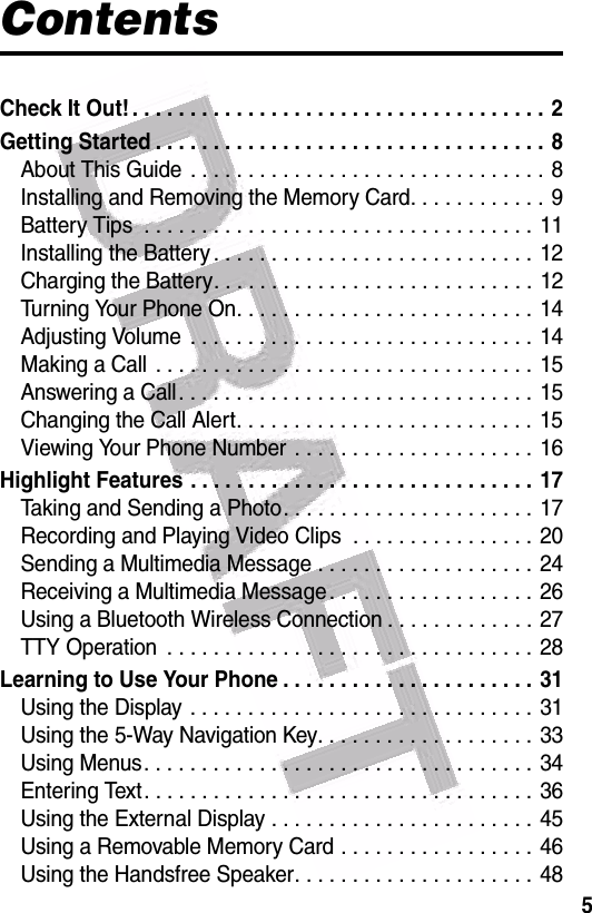 5ContentsCheck It Out! . . . . . . . . . . . . . . . . . . . . . . . . . . . . . . . . . . . . 2Getting Started . . . . . . . . . . . . . . . . . . . . . . . . . . . . . . . . . . 8About This Guide  . . . . . . . . . . . . . . . . . . . . . . . . . . . . . . . 8Installing and Removing the Memory Card. . . . . . . . . . . . 9Battery Tips  . . . . . . . . . . . . . . . . . . . . . . . . . . . . . . . . . . 11Installing the Battery . . . . . . . . . . . . . . . . . . . . . . . . . . . . 12Charging the Battery. . . . . . . . . . . . . . . . . . . . . . . . . . . . 12Turning Your Phone On. . . . . . . . . . . . . . . . . . . . . . . . . . 14Adjusting Volume  . . . . . . . . . . . . . . . . . . . . . . . . . . . . . . 14Making a Call  . . . . . . . . . . . . . . . . . . . . . . . . . . . . . . . . . 15Answering a Call. . . . . . . . . . . . . . . . . . . . . . . . . . . . . . . 15Changing the Call Alert. . . . . . . . . . . . . . . . . . . . . . . . . . 15Viewing Your Phone Number  . . . . . . . . . . . . . . . . . . . . . 16Highlight Features . . . . . . . . . . . . . . . . . . . . . . . . . . . . . . 17Taking and Sending a Photo. . . . . . . . . . . . . . . . . . . . . . 17Recording and Playing Video Clips  . . . . . . . . . . . . . . . . 20Sending a Multimedia Message . . . . . . . . . . . . . . . . . . .  24Receiving a Multimedia Message. . . . . . . . . . . . . . . . . . 26Using a Bluetooth Wireless Connection . . . . . . . . . . . . . 27TTY Operation  . . . . . . . . . . . . . . . . . . . . . . . . . . . . . . . . 28Learning to Use Your Phone . . . . . . . . . . . . . . . . . . . . . . 31Using the Display . . . . . . . . . . . . . . . . . . . . . . . . . . . . . . 31Using the 5-Way Navigation Key. . . . . . . . . . . . . . . . . . . 33Using Menus. . . . . . . . . . . . . . . . . . . . . . . . . . . . . . . . . . 34Entering Text. . . . . . . . . . . . . . . . . . . . . . . . . . . . . . . . . . 36Using the External Display . . . . . . . . . . . . . . . . . . . . . . . 45Using a Removable Memory Card . . . . . . . . . . . . . . . . . 46Using the Handsfree Speaker. . . . . . . . . . . . . . . . . . . . . 48