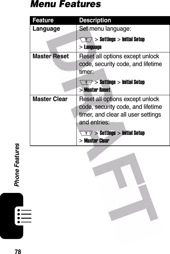  78Phone FeaturesMenu FeaturesFeature DescriptionLanguageSet menu language:M &gt; Settings &gt; Initial Setup &gt; LanguageMaster ResetReset all options except unlock code, security code, and lifetime timer:M &gt; Settings &gt; Initial Setup &gt; Master ResetMaster Clear Reset all options except unlock code, security code, and lifetime timer, and clear all user settings and entries:M &gt; Settings &gt; Initial Setup &gt; Master Clear