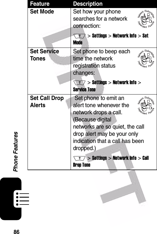  86Phone FeaturesSet ModeSet how your phone searches for a network connection:M &gt; Settings &gt; Network Info &gt; Set ModeSet Service TonesSet phone to beep each time the network registration status changes:M &gt; Settings &gt; Network Info &gt; Service ToneSet Call Drop Alerts Set phone to emit an alert tone whenever the network drops a call. (Because digital networks are so quiet, the call drop alert may be your only indication that a call has been dropped.)M &gt; Settings &gt; Network Info &gt; Call Drop ToneFeature Description032380o032380o032380o