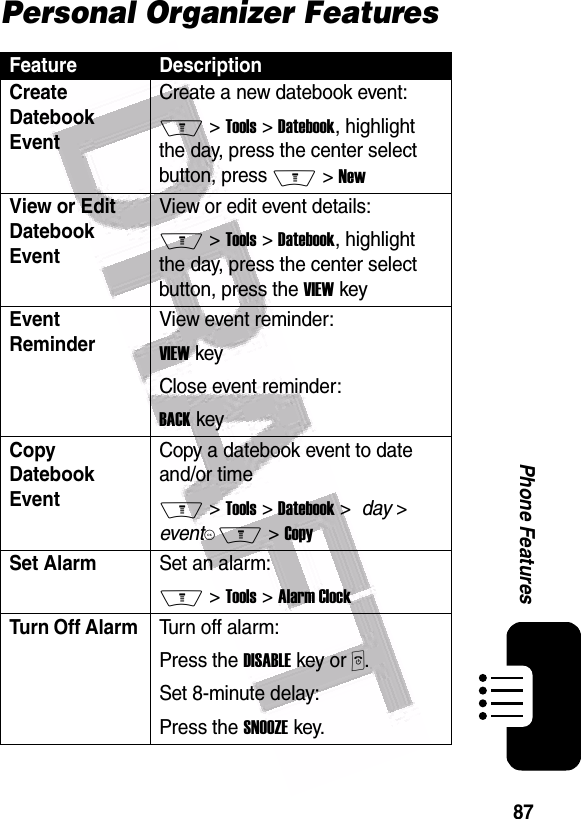  87Phone FeaturesPersonal Organizer FeaturesFeature DescriptionCreate Datebook Event Create a new datebook event:M &gt; Tools &gt; Datebook, highlight the day, press the center select button, press M &gt; NewView or Edit Datebook EventView or edit event details:M &gt; Tools &gt; Datebook, highlight the day, press the center select button, press the VIEW keyEvent Reminder View event reminder:VIEW keyClose event reminder:BACK keyCopy Datebook EventCopy a datebook event to date and/or timeM &gt; Tools &gt; Datebook &gt;  day &gt; eventKM &gt; CopySet AlarmSet an alarm:M &gt; Tools &gt; Alarm ClockTurn Off Alarm Turn off alarm:Press the DISABLE key or P.Set 8-minute delay:Press the SNOOZE key.